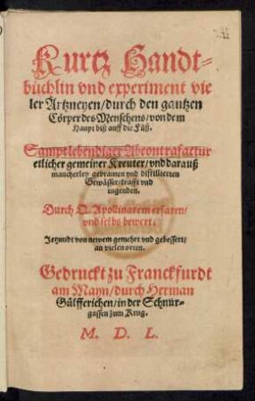 Kurtz Handt=||büchlin vnd experiment vie||ler Artzneyen/ durch den gantzen || Cörper des Menschens/ von dem || Haupt biß auff die Füß.|| Sampt lebendiger Abcontrafactur || etlicher gemeiner Kreuter/ vnd darauß || mancherley gebranten vnd distillierten || Gewässer ... || Durch Q. Apollinarem erfaren/|| vnd selbs bewert.|| Jetzundt von newem gemehrt ... ||