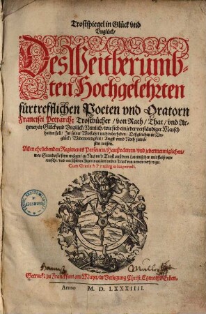 Trostspiegel in Glück und Unglück : des weitberühmbten ... Francisci Petrarchae Trostbücher, von Rath, That, und Artzeney in Glück und Unglück ; nemlich, wie sich ein jeder verständiger Mensch halten soll, in seiner Wolfahrt nicht uberheben, deßgleichen in Unglück, Widerwertigkeit, Angst unnd Noth zutrösten wissen ; ... auß dem Lateinischen mit Fleiß verteutscht