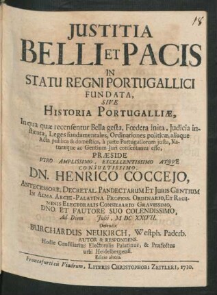Iustitia Belli Et Pacis In Statu Regni Portugallici Fundata, Sive Historia Portugalliæ, In qua quæ recensentur Bella gesta, Fœdera inita, Iudicia instituta, Leges fundamentales, Ordinationes politicæ, aliaque Acta publica & domestica, à parte Portugallorum iusta, Naturæque ac Gentium Juri consentanea esse, Præside ... Henrico Cocceio, ... Ad Diem [] Iulii, M DC XXCVII. Defendit Burchardus Neukirch, Westph. Paderb. Autor & Respondens. Hodie Consiliarius Electoralis Palatinus, & Præfectus urbi Heidelbergensi