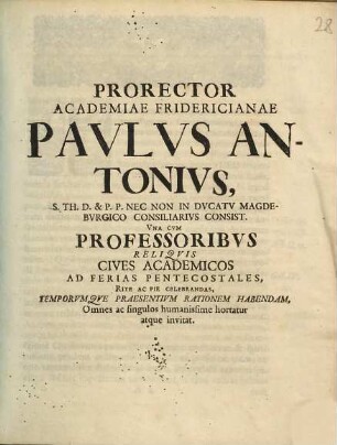 Prorector Academiae Fridericianae Pavlvs Antonivs, S. Th. D. & P.P. Nec Non In Dvcatv Magdebvrgico Consiliaribvs Consist. Vna Cvm Professoribvs Reliqvis Cives Academicos Ad Ferias Pentecostales Rite Ac Pie Celebrandas, Temporvmqve Praesentivm Rationem Habendam, Omnes ac singulos humanissime hortatur atque invitat