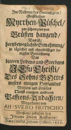 Geistlicher Myrrhen-Püschel/ zwischen zweyen Brüsten hangend/ Das ist/ hertzbeweglichste Ermahnung/ zu täglicher und ohnabläßiger innigster Betrachtung Des bittern Leidens und Sterbens Jesu Christi/ Des Sohns Gottes ...