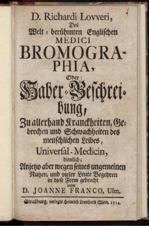D. Richardi Lovveri, Des Welt-berühmten Englischen Medici Bromographia, Oder: Haber-Beschreibung : Zu allerhand Kranckheiten, Gebrechen und Schwachheiten des menschlichen Leibes, Universal-Medicin, dienlich ; Anjetzo aber wegen seines ungemeinen Nutzen, und vieler Leute Begehren in diese Form gebracht