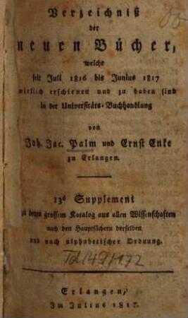 Verzeichniß der neuen Bücher, welche in der letzten Frankfurter und Leipziger ... herausgekommen und nebst vielen andern um beygesetzte Preiße zu haben sind bey Johann Jacob Palm, Universitäts-Buchhändler : Supplement zu dessen Verzeichniß seines Vorraths von Büchern bis Ende des Jahrs 1808. 13, ... Juli 1816 bis Junius 1817 ...