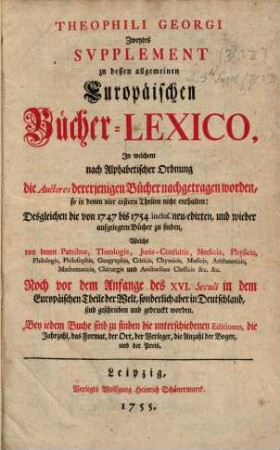 Theophili Georgi[i], Buchhändlers in Leipzig, Allgemeines Europäisches Bücher-Lexicon : In welchem nach Ordnung des Dictionarii die allermeisten Autores oder Gattungen von Büchern zu finden, Welche ... noch vor dem Anfange des XVI. Seculi bis 1739 inclusive, und also in mehr als zweyhundert Jahren, in dem Europäischen Theile der Welt, sonderlich aber in Teutschland, sind geschrieben und gedrucket worden ..., [6,2]. Zweytes Supplement ..., In welchem nach Alphabetischer Ordnung die Auctores dererjenigen Bücher nachgetragen worden, so in denen vier erstern Theilen nicht enthalten: Desgleichen die von 1747 bis 1754. inclus. neu-edirten, und wieder aufgelegten Bücher zu finden ...