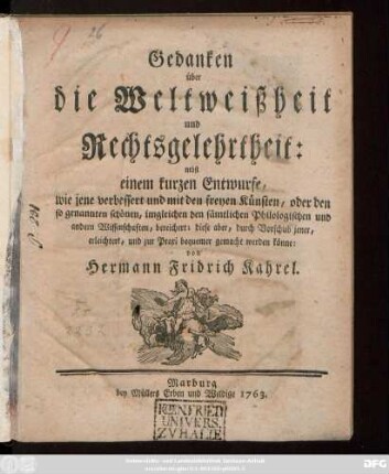 Gedanken über die Weltweißheit und Rechtsgelehrtheit : nebst einem kurzen Entwurfe, wie jene verbessert und mit den freyen Künsten, oder den so genannten schönen, imgleichen den sämtlichen Philologischen und andern Wissenschaften, bereichert; diese aber, durch Vorschub jener, erleichtert, und zur Praxi bequemer gemacht werden könne