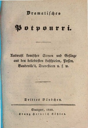 Dramatisches Potpourri : Auswahl komischer Scenen und Gesänge aus den beliebtesten Lustspielen, Possen, Vandeville's, Travestieen u.s.w.. 1,3. 1840