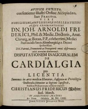 Auspice Christo, consentiente Illustri Ordine Asclepiadaeo, Sub Praesidio ... Joh. Arnoldi Friderici, Phil. & Medic. Doctoris ... Disputationem Inauguralem De Cardialgia pro Licentia Summos in arte medica Honores ... Doctoralia ... capessendi, Publicae Philiatrorum censurae exponit Christianus Fridericus Richter/ Berl. March. ... Ad Diem Octobris. M.DC.LXXI.