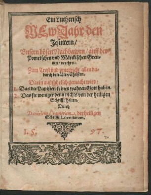 Ein Lutherisch || NEw Jahr den || Jesuitern/|| Vnsern bœsen Nachbawrn/ auff der || Pomrischen vnd Mærckischen Gren=||tzen/ verehret:|| Zum Trost vnd vnterricht allen da=||durch betruebten Christen.|| Darin außfuehrlich gemacht wird:|| 1.Das die Papisten keinen wahren Gott haben.|| 2.Das sie weniger denn nichts von der heiligen || Schrifft halten.|| Durch || Danielem Cramerum, der heiligen || Schrift Licentiatum.||