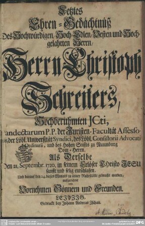 Letztes Ehren-Gedächtnüß Des Hochwürdigen, Hoch-Edlen, Besten und Hochgelahrten Herrn, Herrn Christoph Schreiters, Hochberühmten Jcti, [...]andectarum P. P. der Juristen-Facultät Assessoris, der Löbl. Universität Syndici, des Löbl. Consistorii Advocati Ordinarii, und des Hohen Stiffts zu Naumburg Dom-Herrn, Als Derselbe den 21. Septembr. 1720. ... sanfft und selig entschlafen, Und darauf den 24. dieses Monats zu seiner Ruhestätte gebracht worden