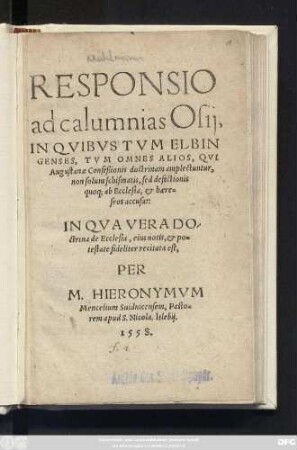 RESPONSIO || ad calumnias Osij,|| IN QVIBVS TVM ELBIN||GENSES, TVM OMNES ALIOS, QVI || Augustanae Confeßionis doctrinam amplectuntur,|| non solum schismatis, sed defectionis || quoq; ab Ecclesia, et haere=||seos accusat:|| ... PER || M. HIERONYMVM || Mencelium Suidnicensem, Pasto=||rem apud S. Nicola. Islebij.||