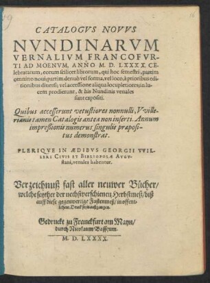 CATALOGVS NOVVS || NVNDINARVM || VERNALIVM FRANCOFVR-||TI AD MOENVM, ANNO M. D. LXXXX. CE-||lebratarum ... || PLERIQVE IN AEDIBVS GEORGII VVIL-||LERI CIVIS ET BIBLIOPOLAE AVGV-||stani, venales habentur.|| Verzeichnuß fast aller neuwer Bücher/|| welche seyther der nechstverschienen Herbstmeß/ biß || auff diese gegenwertige Fastenmeß/ in offent=||lichem Druck seyn außgangen.||