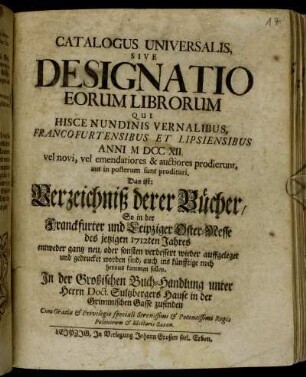 1712,1: Catalogus universalis sive designatio eorum librorum, qui hisce nundinis vernalibus Francofurtensibus et Lipsiensibus anni ... vel novi, vel emendatiores &; auctiores prodierunt, aut imposterum sunt prodituri