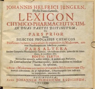 Johannis Helfrici Jungken, Physici Francofurtensis, Lexicon Chymico-Pharmaceuticum : In Duas Partes Distinctum, Ubi Pars Prior Continet Selectos Processus Chymicos Potissimum hactenus magis usuales & originaliter è Medicorum, non verò Pharmacopolarum Laboratoriis prodeuntes, Pars Altera Exhibet Composita Pharmaceutico-Galenica, tam hactenus usualia, quam alia his subordinata, & correctiora dicta