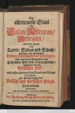 Der allerneueste Staat von Casan, Astracan, Georgien, und vieler andern dem Czaren, Sultan und Schach, zinsbaren und unterthanen Tartarn, Landschaften und Provinzien : samt einer kurzen Nachricht von der Caspischen See, dem Daria-Strom, ingleichen von dem Persischen Hof, und dessen allerneuesten Staats- und Kriegs-Verfassung ; zur Erläuterung der Russisch- und Persischen Kriegs-Operationen entworfen, und mit dienlichen Kupfern ausgezieret