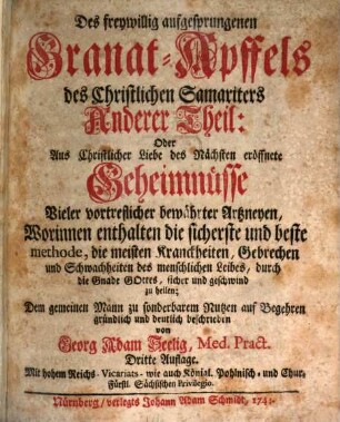 Freywillig aufgesprungener Granat-Apffel des Christlichen Samariters. Oder: Aus Christlicher Liebe des Nächsten eröffnete Geheimnisse vieler vortrefflicher bewährter Artzneyen, 2. Des freywillig aufgesprungenen Granat-Apffels des Christlichen Samariters Anderer Theil: Oder Aus Christlicher Liebe des Nächsten eröffnete Geheimnüsse Vieler vortreflicher bewährter Artzneyen, Worinnen enthalten die sicherste und beste methode, die meisten Kranckheiten, Gebrechen und Scwachheiten des menschlichen Leibes, durch die Gnade Gottes, sicher und geschwind zu heilen
