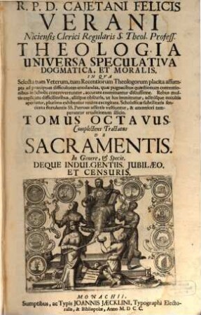 R. P. D. Cajetani Felicis Verani Niciensis Clerici Regularis S. Theol. Profess. Theologia Specvlativa Universa Dogmatica, Et Moralis, In Qva Selecta tum Veterum, tum Recentiorum Theologorum placita assumpta ad praecipuas difficultates enodandas, quae pugnacibus quaestionum contentionibus in Scholis controvertuntur, accurata examinantur discussione ... : Octo Tomis Digesta, 8. Complectens Tractatus De Sacramentis. In Genere, & Specie. Deque Indulgentiis. Jubilaeo. Et Censuris