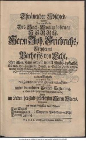 Thränender Abschied, Wurde Bey dem Grabe Des Hoch-Wohlgebohrnen Herrn, Herrn Joh. Friedrichs, Freyherrns Bachoffs von Echt, Ihro Röm. Kays. Majest. würckl. Reichs-Hofraths, wie auch Sr. Hochfürstl. Durchl. zu Sachsen-Gotha hochbetrauten würckl. Geheimen Raths, Cantzlars, auch Hofgerichts-Assessoris zu Jena, Erb- Lehn- und Gerichts-Herrns zu Dobitzschen, Zschöpperitz, Hartmannsdorff, Schlettwein, Bergen und Kettmannshausen, nachdem Derselbe am 3. Januar 1736. das Zeitliche mit dem Ewigen verwechselte, und den 10ten darauf, unter vornehmer Leichen-Begleitung, in Sein Erb-Begräbniß beygesetzet wurde, Ihres im Leben hertzlich-geliebtesten Herrn Vaters, genommen von den innigst-betrübten drey Söhnen Carl August Bachoff von Echt Johann August Bachoff von Echt Ludewig Henrich Bachoff von Echt