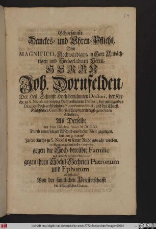 Gehorsamste Danckes- und Ehren-Pflicht, Dem Magnifico, Hochwürdigen, in Gott Andächtigen und Hochgelahrten Herrn, Herrn Joh. Dornfelden, Der Heil. Schrifft Hochberühmten Doctori, der Kirche zu S. Nicolai in Leipzig Hochverdienten Pastori, der umliegenden Diœces Hochansehnlichen Superintendenti, und des Churfl. Sächsischen Consistorii in Leipzig würdigstgewesenen Assessori, Als Derselbe den 6ten Octobris Anno MDCCXX. Durch einen seligen Abschied aus dieser Welt gegangen, und den 9. darauf In der Kirche zu S. Nicolai zu seiner Ruhe gebracht worden, Zu Bezeugung gehorsamster Compassion gegen die Hochbetrübte Familie und unveränderlicher Observance gegen ihren Höchstgeehrten Patronum und Ephorum abgestattet Von der sämtlichen Priesterschafft der Leipzigischen Diœces.