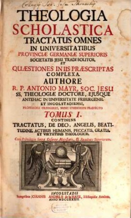 Theologia Scholastica Tractatus Omnes In Universitatibus Provinciæ Germaniæ Superioris Societatis Jesu Tradi Solitos, Et Quæstiones In Iis Præscriptas Complexa, 1. Continens Tractatus De Deo, Angelis, Beatitudine, Actibus Humanis, Peccatis, Gratia Et Virtutibus Theologicis