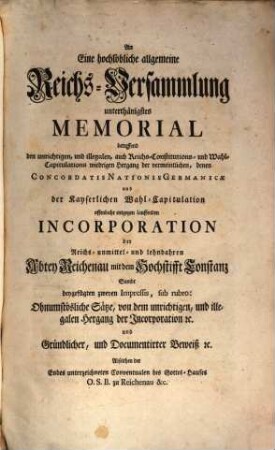 An Eine hochlöbliche allgemeine Reichs-Versammlung unterthänigstes Memorial betreffend den unrichtigen, und illegalen, auch Reichs-Constitutions- und Wahl-Capitulations wiedrigen Hergang der vermeintlichen, denen Concordatis Nationis Germanicae und der Kayserlichen Wahl-Capitulation offenbahr entgegen lauffenden Incorporation der Reichs-unmittel- und lehnbaren Abtey Reichenau mit dem Hochstifft Constanz : sambt beygefügten zweyen Impressis ...
