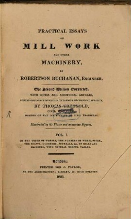 Practical essays on mill work and other machinery. 1, On the teeth of wheels, the numbers of wheel-work, the shafts, gudgeons, journals, &c. of mills and machines, with several useful tables