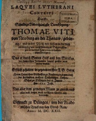 Laqvei Lvtherani Contriti Das ist: Schuldige Vnderthänigste Dancksagung, Thomae Viti von Newburg an der Thonaw, gebürtig, vnd in der Pfaltz vor diesem in die drey vn[d] dreyssig, wie auch hernach zu Schnirpflingen in die fünff Jahr geweßten Lutherischen Predigers, Das er durch Gottes Hilff auß den Stricken der Lutherischen Irrthumben herauß gerissen vnnd errettet worden : Erstlich gehalten in gegenwert jhrer F. G. Herrn Herrn Heinrichen Bischoffen zu Augspurg, [et]c. dann auch der berümbten wahren Catholischen Hohen-Schul zu Dillingen den 6. Jeners jhm 1622. Jahr ; Nun aber dem gemeinen Mann zu gutem, vnd allen noch jrrigen vnnd verführten Christen zum vnderricht