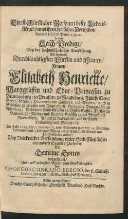 Christ-Fürstlicher Personen beste Lebens-Regel/ sampt ihren herrlichen Vortheilen : Aus dem LXXIII. Psalm. v. 23. 24. In einer Leich-Predigt/ Bey der hochansehnlichen Beerdigung Der ... Frauen Elisabeth Henriette/ Marggräffin und Chur-Princessin zu Brandenburg; in Preussen/ zu Magdeburg/ Jülich/ Cleve/ Berge ... Im Jahr 1683. den 7/17. Novembris ... in der Churfürstl. Schloß- und Thum-Kirchen allhier ... Der Gemeine Gottes vorgestellet/ Und ... zum Druck übergeben