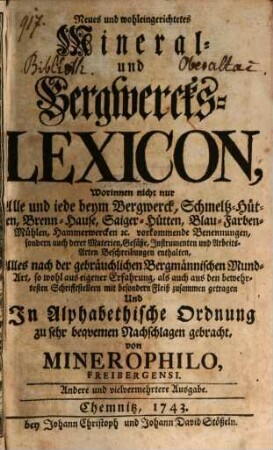 Neues und wohleingerichtetes Mineral- und Bergwercks-Lexicon, worinnen nicht nur Alle ... beym Bergwerck, Schmeltz-Hütten, Brenn-Hause, Saiger-Hütten ... vorkommende Benennungen, sondern auch derer Materien ... Beschreibungen enthalten : alles nach der gebräuchlichen Bergmännischen Mund-Art ... zusammen getragen und In Alphabethische Ordnung ... gebracht
