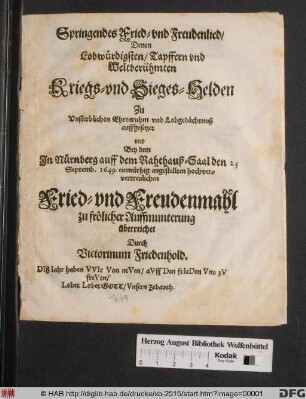 Springendes Fried- und Freudenlied : Denen Lobwürdigsten/ Tapffern und Weltberühmten Kriegs- und Sieges-Helden Zu Unsterblichen Ehrenruhm und Lobgedächtnuß auffgesetzet und Bey dem In Nürnberg auff dem Rahthauß-Saal den 25 Septemb. 1649. einmüthig angestellten hochververtreulichen Fried- und Freudenmahl ... überreichet