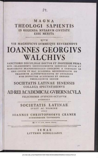 Magna Theologi Sapientis In Regenda Mvsarvm Civitate Esse Merita Qvvm Vir Magnificvs Svmmeqve Reverendvs Ioannes Georgivs Walchivs Sanctioris Disciplinae Doctor Et Professor Primarivs Celeberrimvs Serenissimorvm Saxoniae Dvcvm Et Marggravii Brandenbvrgico-Onoldini A Consiliis Sacris Civivm In Hac Academia Meiningensivm Gothanorvm Altenbvrgensivm Et Onoldinorvm Inspector Academiae Et Ordinis Theologorvm Senior Societatis Latinae Ienensis Collega Spectatissimvs Ad Rei Academicae Gvbernacvla Felicissimis Avspiciis Octavvm Accederet, Societatis Latinae Ivssv Ac Nomine Evicit