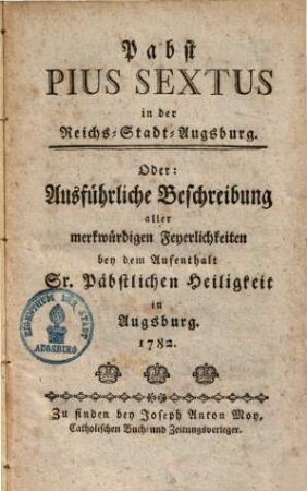 Pabst Pius Sextus in der Reichs-Stadt Augsburg, oder Ausführliche Beschreibung aller merkwürdigen Feyerlichkeiten bey dem Aufenthalt Sr. päbstlichen Heiligkeit in Augsburg 1782