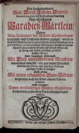 Des Hocherleuchteten Seel. Herrn Johann Arndts, ... Neu-eröffnetes Paradieß-Gärtlein : Worinn Allen Liebhabern des Wahren Christenthums, durch Lehr- und Trostreiche Gebeter gezeiget, wie sie in Geist und Wahrheit ... zu Gott beten ... können ; Zum bequemen Gebrauch Mit Drey unterschiedenen Registern ... ; Auch anitzo Mit neuen erbaulichen Sinn-Bildern ... versehen
