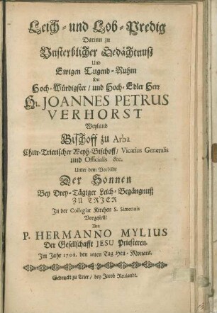 Leich- und Lob-Predig : Darinn zu Unsterblicher Gedächtnuß Und Ewigen Tugend-Ruhm Der Hoch-Würdigster/ und Hoch-Edler Herr H. Joannes Petrus Verhorst Weyland Bischoff zu Arba Chur-Trierischer Weyh-Bischoff, Vicarius Generalis und Officialis &c. Unter dem Vorbildt Der Sonnen Bey Drey-Tägiger Leich-Begängnuß Zu Trier In der Collegiat Kirchen S. Simeonis Vorgestellt
