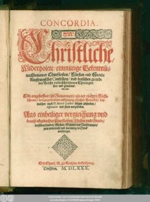 CONCORDIA.|| ... Christliche,|| Widerholete/ einmütige Bekentnüs || nachbenanter Churfürsten/ Fürsten vnd Stende || Augspurgischer Confession/ vnd derselben zu ende || des Buchs vnderschriebener Theologen || Lere vnd glaubens.|| Mit angeheffter/ in Gottes wort/ als der einigen Richt=||schnur/ wolgegründter erklerung etlicher Artickel/ bey || welchen nach D.Martin Luthers seligen absterben/|| disputation vnd streit vorgefallen.|| ... ||
