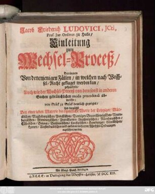 Jacob Friederich Ludovici, Jcti, Prof. Jur. Ordinar. zu Halle, Einleitung zum Wechsel-Proceß : Darinnen Von denenienigen Fällen, in welchen nach Wechsel-Recht geklaget werden kan, gehandelt, Auch wie der Wechsel-Proceß von dem sonst in anderen Sachen gebräuchlichen mode procedendi abweiche, von Stück zu Stück deutlich gezeiget, Und darnächst Bey einer ieden Materie die eigentliche Worte der Leipziger, Märckischen, Magdeburgischen, Preußischen, ... und anderer mehreren Wechsel-Ordnungen angeführet werden