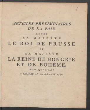 Articles Préliminaires De La Paix Entre Sa Majesté Le Roi De Prusse Et Sa Majesté La Reine De Hongrie Et De Boheme, Conclu [!] Et Signê [!] A Breslau Le 11. De Juin 1742.
