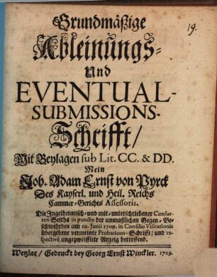 Grundmäßige Ableinungs- Und Eventual-Submissions-Schrifft, Mit Beylagen sub Lit. CC. & DD. Mein Joh. Adam Ernst von Pyrck Des Kayserl. und Heil. Reichs Cammer-Gerichts Assessoris. Die Ingelheimisch- und mit-unterschriebener Consorten Seiths in puncto der anmaßlichen Gegen-Beschwehrden am 10. Junii 1709. in Consilio Visitationis übergebene vermeinte Probations-Schrifft, und respective ungezweifflete Anzeig betreffend