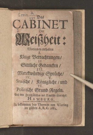 Cabinet Der Weißheit : Worinnen enthalten I. Kluge Betrachtungen/ II. Sittliche Gedancken/ III. Merckwürdige Sprüche/ IV. V. Stoische/ Königliche/ und VI. Politische Grund-Regeln ; Auß dem Frantzösischen ins Teutsche übersetzet