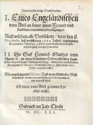 Zwey denckwürdige Sendschreiben : I. Eines Engeländischen vom Adel an seiner guten Freund und Landleut einen unlangsten abgangen: Auß welchem alle Umbstände, derer den 8. Novembr. deß verschienen 1620 Jahrs, ergangenen Pragerischen Niderlage, zu sehen, unnd wannenhero dieselbe ursprünglich verursacht worden. II. So Graf Heinrich-Matthes vom Thurn, etc. an einen fürnehmen Oesterreichischen Landherrn, wegen besagter Niderlag vor Prag, unnd seines vorhabenden Kriegszugs, etc. sub dato Newhäusel, den 14. Julij, dieses 1621 Jahrs, abgehen lassen