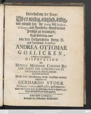 Untersuchung der Frage: Ob es nöthig, nützlich, billig, und möglich sey, die Praxin der Medicin, Chirurgie- und Apotheker-Kunst in einer Persohn zu vereinigen : Nach Anleitung einer von dem Hochgelahrten Herrn D. und berühmten Professore Andrea Ottomar Goelicken, zu Halle Anno 1709. gehaltenen Disputation De Multilo Medicinæ Corpore Resarciendo Per Chirurgiam Et Pharmaciam Postliminio Revocandas. Welche dieser Untersuchung teutsch beygefüget worden
