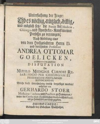 Untersuchung der Frage: Ob es nöthig, nützlich, billig, und möglich sey, die Praxin der Medicin, Chirurgie- und Apotheker-Kunst in einer Persohn zu vereinigen : Nach Anleitung einer von dem Hochgelahrten Herrn D. und berühmten Professore Andrea Ottomar Goelicken, zu Halle Anno 1709. gehaltenen Disputation De Multilo Medicinæ Corpore Resarciendo Per Chirurgiam Et Pharmaciam Postliminio Revocandas. Welche dieser Untersuchung teutsch beygefüget worden