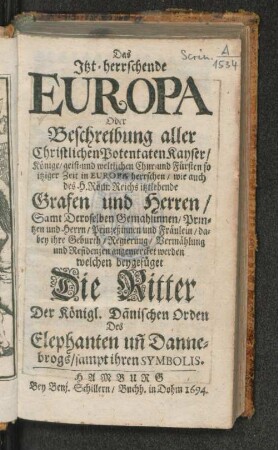 Das Itzt-herrschende Europa Oder Beschreibung aller Christlichen Potentaten Kayser/ Könige/ geist- und weltlichen Chur- und Fürsten so itziger Zeit in Europa herrschen : wie auch des H. Röm: Reichs itztlebende Grafen und Herren/ Samt Deroselben Gemahlinnen/ Printzen und Herrn/ Prinzeßinnen und Fräulein ... welchen beygefüget Die Ritter Der Königl. Dänischen Orden Des Elephanten un[d] Dannebrogs/ sampt ihren Simbolis