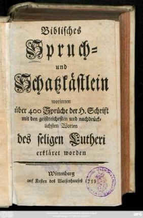 Biblisches Spruch- und Schatzkästlein : worinnen über 400 Sprüche der H. Schrift mit den geistreichesten und nachdrücklichsten Worten des seligen Lutheri erkläret worden
