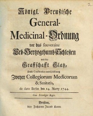 Königl. preußische General-Medicinal-Ordnung vor das souveraine Erb-Hertzogthumb Schlesien und die Graffschafft Glatz : sambt Constitution und Eröffnung zweyer Collegiorum Medicorum & Sanitatis, de dato Berlin, den 14. Marty 1744