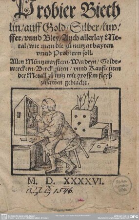 Probier-Büchlin, auff Gold, Silber, Kupffer, und Bley, Auch allerly Metal wie man die zu nutz arbayten und Probiern soll : Allen Müntzmaystern, Wardeyn, Goldtwerckern, Berckleüten unnd Kaufleüten der Metall zu nutz mit grossem fleyß zusammen gebracht