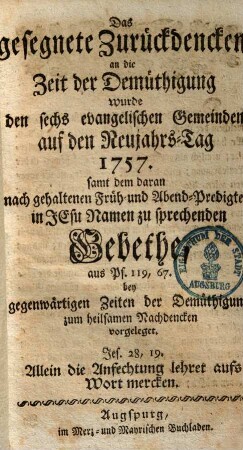 Das gesegnete Zurückdencken an die Zeit der Demüthigung wurde den sechs evangelischen Gemeinden auf den Neujahrs-Tag 1757. samt dem daran nach gehaltenem Früh- und Abend-Predigten in Jesu Namen zu sprechenden Gebethe, aus Ps. 119,67. bey gegenwärtigen Zeiten der Demüthigung, zum heilsamen Nachdencken vorgeleget