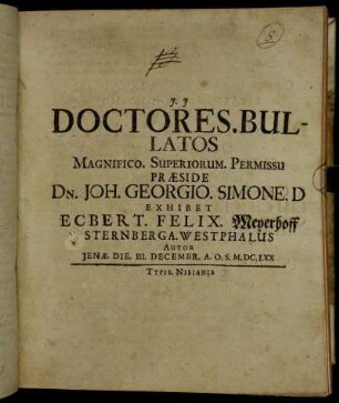 Doctores. Bullatos Magnifico. Superiorum. Permissu Praeside Dn. Joh. Georgio. Simone. D Exhibet Ecbert. Felix. Meyerhoff Sternberga. Westphalus Autor Ienae. Die. III. Decembr. A.O.S. M.DC.LXX