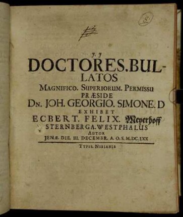 Doctores. Bullatos Magnifico. Superiorum. Permissu Praeside Dn. Joh. Georgio. Simone. D Exhibet Ecbert. Felix. Meyerhoff Sternberga. Westphalus Autor Ienae. Die. III. Decembr. A.O.S. M.DC.LXX
