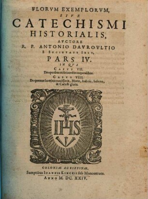 Flores Exemplorvm Avctore R.P. Antonio Davrovltio Societatis Iesv Sacerdote, Siue Catechismvs Historialis : Opvs Svmma Fide, Diligentia, Et Mvltorvm Annorvm Stvdio, Ex Qvingentis Qvinqvaginta Amplivs probae notae Scriptoribus, tum sacris, tum profanis collectum. In Qvo Fides Catholica Miracvlis Paene Innvmeris, Et Exemplis Sanctorvm, Imperatorvm, Regvm, Principum, Virorum illustrium probatißimis confirmatur ... ; Adiecto qvadrvplici Indice ..., 4