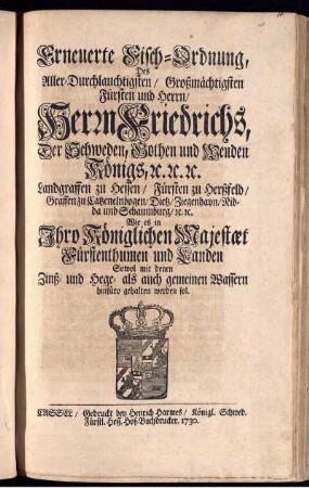 Erneuerte Fisch-Ordnung, Des Aller-Durchlauchtigsten, Großmächtigsten Fürsten und Herrn, Herrn Friedrichs, Der Schweden, Gothen und Wenden Königs, [et]c. [et]c. [et]c. Landgraffen zu Hessen, Fürsten zu Herßfeld, Graffen zu Catzenelnbogen, Dietz, Ziegenhayn, Nidda und Schaumburg, [et]c. [et]c. Wie es in Ihro Königlichen Majestæt Fürstenthumen und Landen Sowol mit denen Zinß- und Hege- als auch gemeinen Wassern hinfüro gehalten werden sol